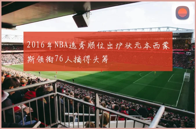 2016年NBA选秀顺位出炉状元本西蒙斯领衔76人摘得头筹