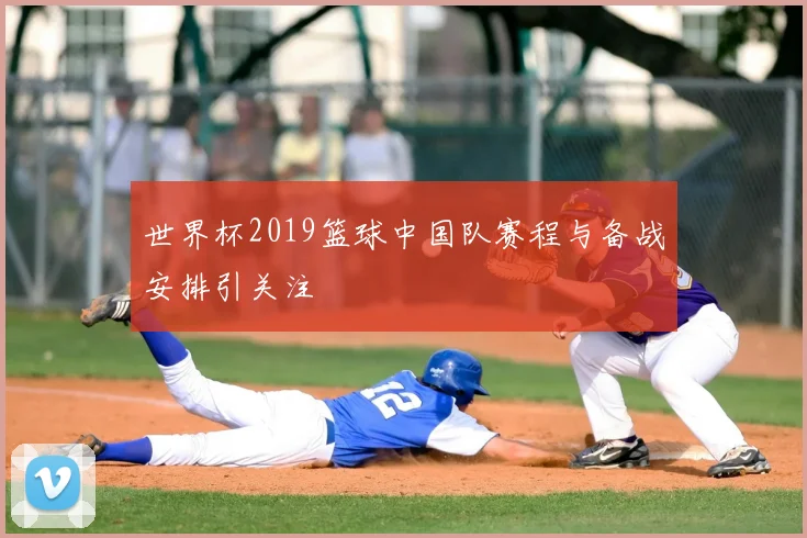 世界杯2019篮球中国队赛程与备战安排引关注